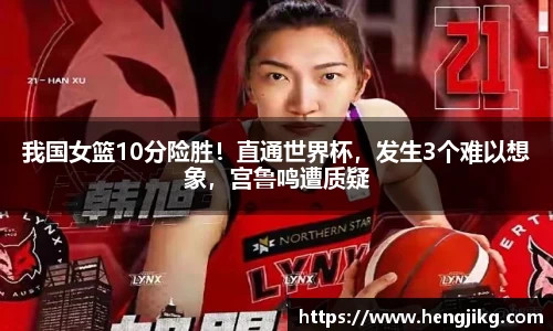 我国女篮10分险胜！直通世界杯，发生3个难以想象，宫鲁鸣遭质疑